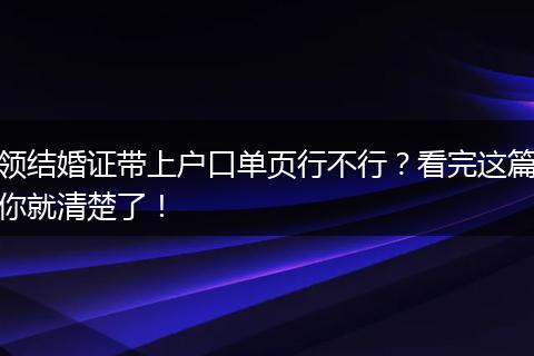 领结婚证带上户口单页行不行？看完这篇你就清楚了！