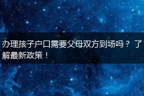 办理孩子户口需要父母双方到场吗？ 了解最新政策！