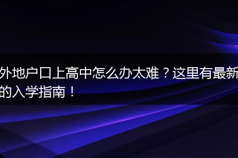 外地户口上高中怎么办太难？这里有最新的入学指南！
