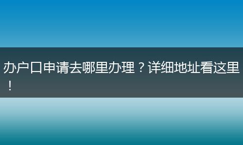 办户口申请去哪里办理？详细地址看这里！