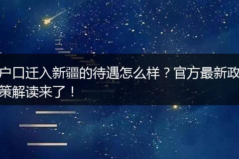 户口迁入新疆的待遇怎么样？官方最新政策解读来了！