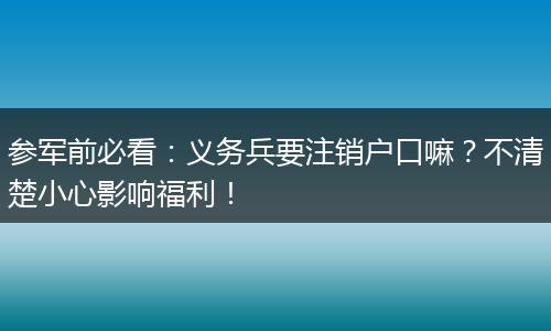 参军前必看：义务兵要注销户口嘛？不清楚小心影响福利！