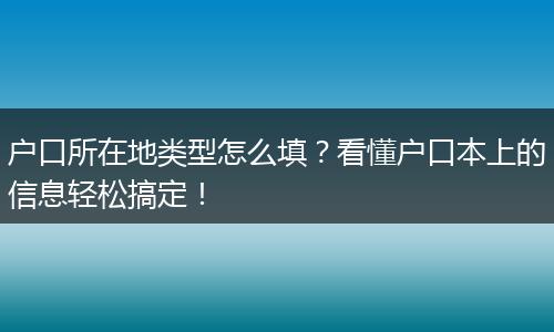 户口所在地类型怎么填？看懂户口本上的信息轻松搞定！