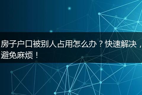 房子户口被别人占用怎么办？快速解决，避免麻烦！