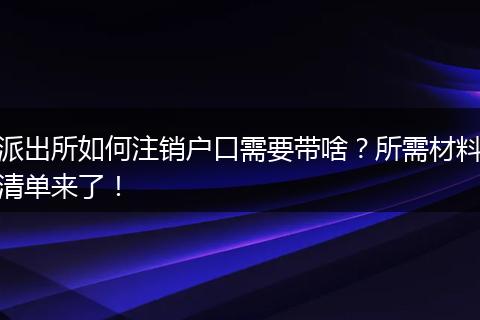 派出所如何注销户口需要带啥？所需材料清单来了！