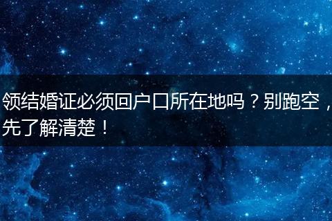 领结婚证必须回户口所在地吗？别跑空，先了解清楚！