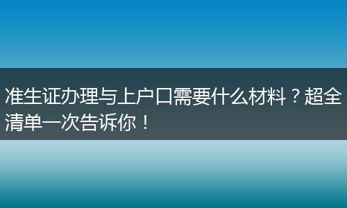 准生证办理与上户口需要什么材料？超全清单一次告诉你！