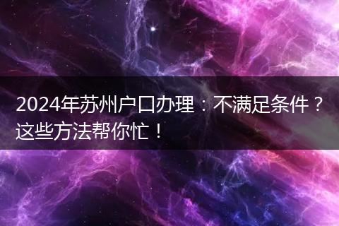 2024年苏州户口办理：不满足条件？这些方法帮你忙！