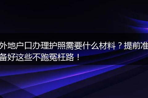 外地户口办理护照需要什么材料？提前准备好这些不跑冤枉路！