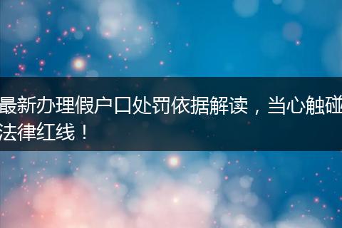 最新办理假户口处罚依据解读，当心触碰法律红线！