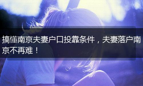 搞懂南京夫妻户口投靠条件，夫妻落户南京不再难！