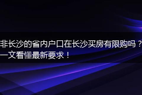 非长沙的省内户口在长沙买房有限购吗？一文看懂最新要求！