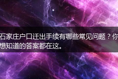 石家庄户口迁出手续有哪些常见问题？你想知道的答案都在这。