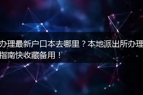 办理最新户口本去哪里？本地派出所办理指南快收藏备用！