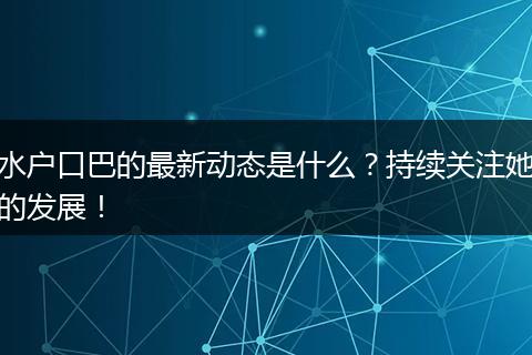 水户口巴的最新动态是什么？持续关注她的发展！