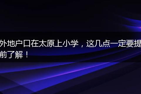 外地户口在太原上小学，这几点一定要提前了解！