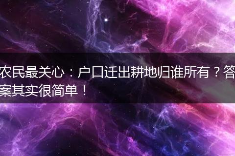 农民最关心：户口迁出耕地归谁所有？答案其实很简单！