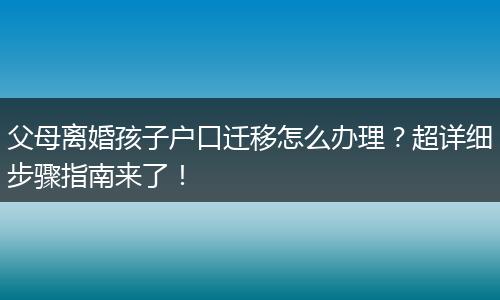 父母离婚孩子户口迁移怎么办理？超详细步骤指南来了！