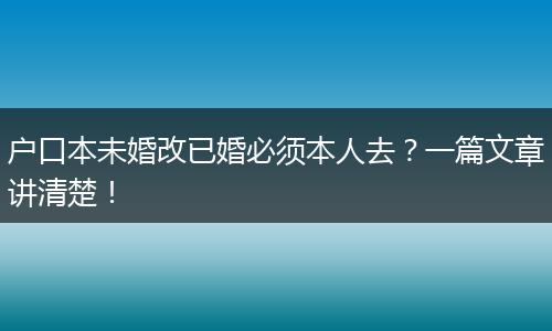 户口本未婚改已婚必须本人去？一篇文章讲清楚！