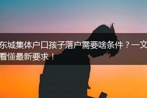 东城集体户口孩子落户需要啥条件？一文看懂最新要求！