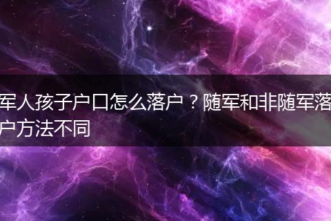 军人孩子户口怎么落户？随军和非随军落户方法不同