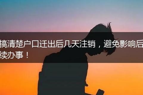 搞清楚户口迁出后几天注销，避免影响后续办事！