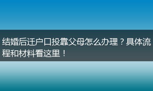 结婚后迁户口投靠父母怎么办理？具体流程和材料看这里！