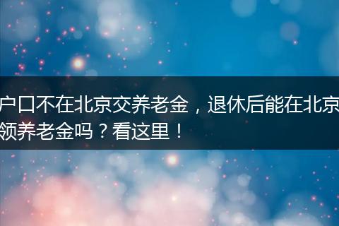 户口不在北京交养老金，退休后能在北京领养老金吗？看这里！