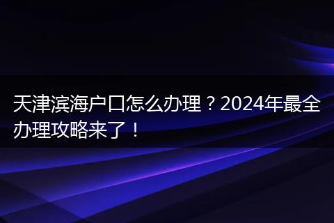 天津滨海户口怎么办理？2024年最全办理攻略来了！