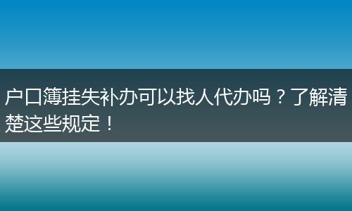 户口簿挂失补办可以找人代办吗？了解清楚这些规定！