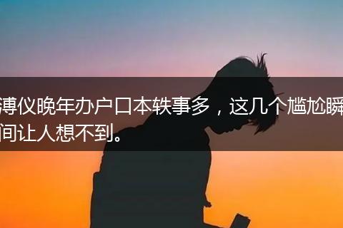 溥仪晚年办户口本轶事多，这几个尴尬瞬间让人想不到。