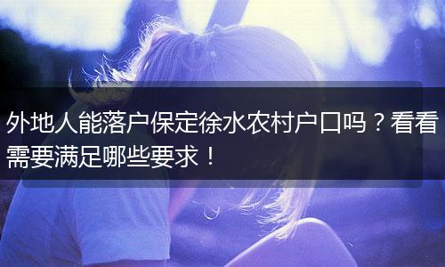 外地人能落户保定徐水农村户口吗？看看需要满足哪些要求！