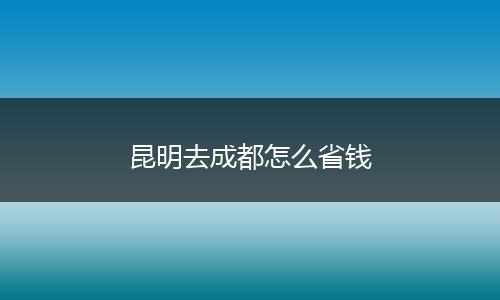 昆明去成都怎么省钱