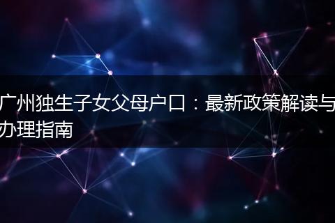广州独生子女父母户口：最新政策解读与办理指南