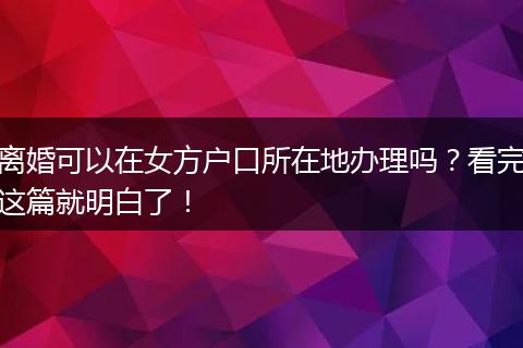 离婚可以在女方户口所在地办理吗？看完这篇就明白了！