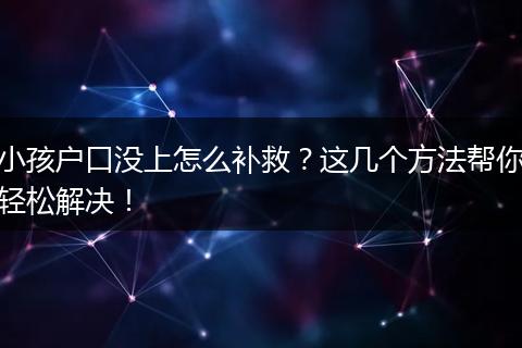 小孩户口没上怎么补救？这几个方法帮你轻松解决！
