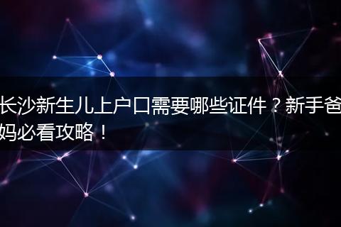 长沙新生儿上户口需要哪些证件？新手爸妈必看攻略！