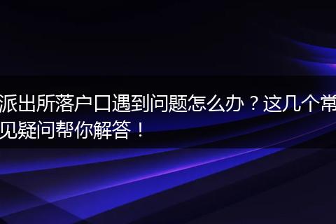 派出所落户口遇到问题怎么办？这几个常见疑问帮你解答！