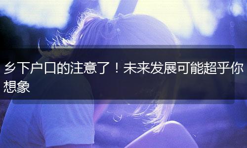 乡下户口的注意了！未来发展可能超乎你想象