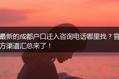 最新的成都户口迁入咨询电话哪里找？官方渠道汇总来了！