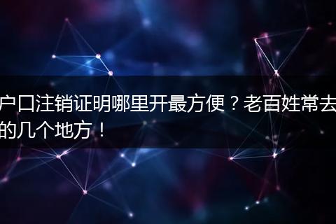 户口注销证明哪里开最方便？老百姓常去的几个地方！