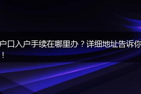 户口入户手续在哪里办？详细地址告诉你！
