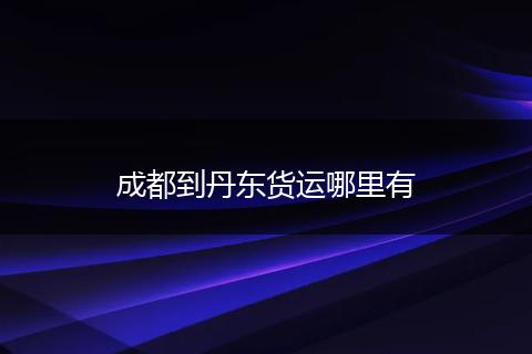 成都到丹东货运哪里有