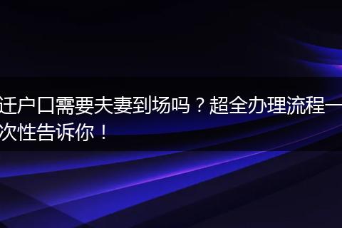 迁户口需要夫妻到场吗？超全办理流程一次性告诉你！