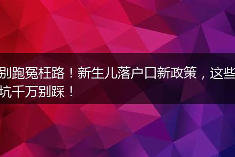 别跑冤枉路！新生儿落户口新政策，这些坑千万别踩！