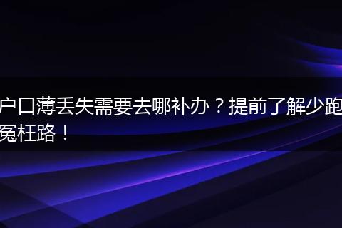 户口薄丢失需要去哪补办？提前了解少跑冤枉路！