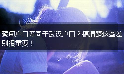 蔡甸户口等同于武汉户口？搞清楚这些差别很重要！