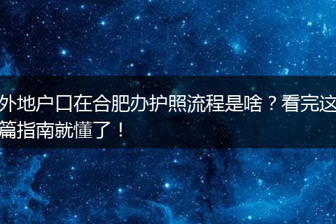 外地户口在合肥办护照流程是啥？看完这篇指南就懂了！