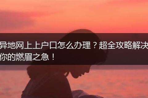 异地网上上户口怎么办理？超全攻略解决你的燃眉之急！