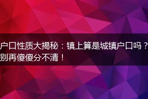 户口性质大揭秘：镇上算是城镇户口吗？别再傻傻分不清！